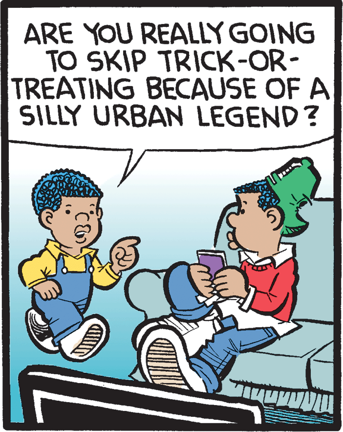 Rectangle OCR: ARE YOU REALLY GOING TO SKIP TRICK-OR- TREATING BECAUSE OF A SILLY URBAN LEGEND? ARE YOU REALLY GOING TO SKIP TRICK-OR- TREATING BECAUSE OF A SILLY URBAN LEGEND?