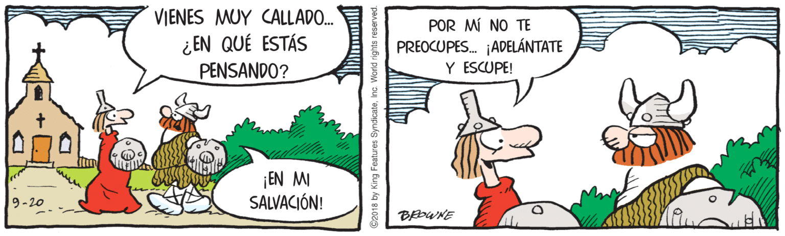 Rectangle OCR: VIENES MUY CALLADO. ¿ EN QUÉ ESTÁS PENSANDO? POR MÍ NO TE PREOCUPES. ¡ADELÁNTATE Y ESCUPE! ¡EN MI SALVACIÓN! 9-20 BEDWNE ©2018 by King Features SyndicateInc. World rights reserved VIENES MUY CALLADO. ¿ EN QUÉ ESTÁS PENSANDO? POR MÍ NO TE PREOCUPES. ¡ADELÁNTATE Y ESCUPE! ¡EN MI SALVACIÓN! 9-20 BEDWNE ©2018 by King Features SyndicateInc. World rights reserved