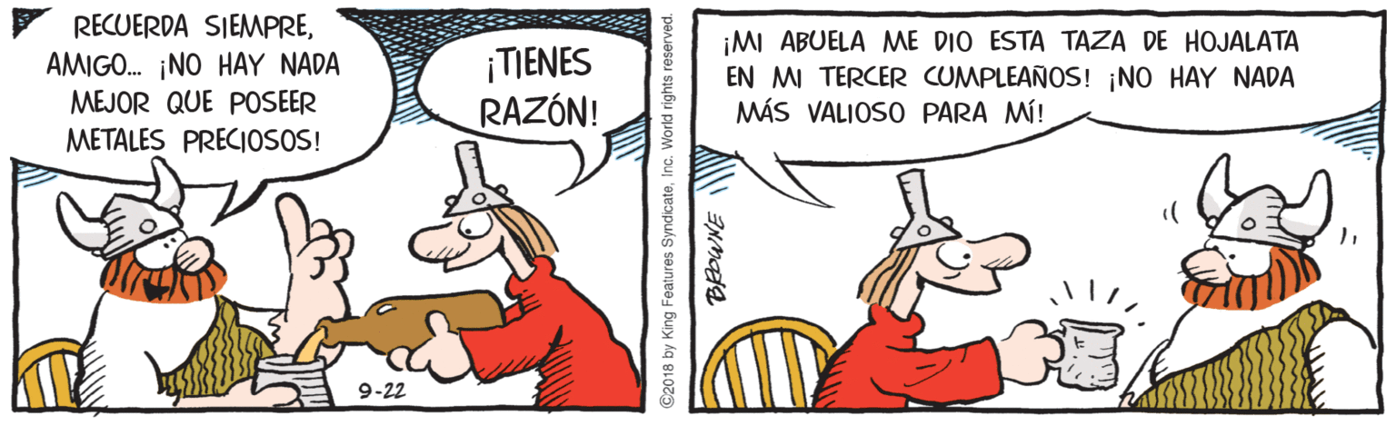Parallel OCR: RECUERDA SIEMPREAMIGO. ¡NO HAY NADA MEJOR QUE POSEER ¡TIENES RAZÓN! ¡MI ABUELA ME DIO ESTA TAZA DE HOJALATA EN MI TERCER CUMPLEAÑOS! ¡NO HAY NADA MÁS VALIOSO PARA MÍ! METALES PRECIOSOS! 9-22 ©2018 by King Features SyndicateInc. World rights reserved. RECUERDA SIEMPREAMIGO. ¡NO HAY NADA MEJOR QUE POSEER ¡TIENES RAZÓN! ¡MI ABUELA ME DIO ESTA TAZA DE HOJALATA EN MI TERCER CUMPLEAÑOS! ¡NO HAY NADA MÁS VALIOSO PARA MÍ! METALES PRECIOSOS! 9-22 ©2018 by King Features SyndicateInc. World rights reserved.