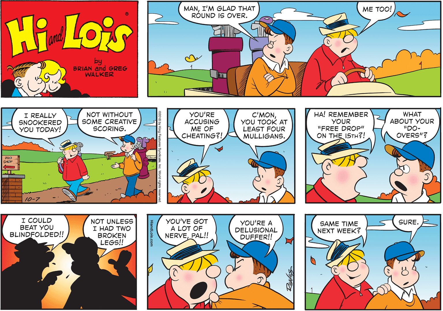 Sharing OCR: MANI'M GLAD THAT RÓUND IS OVER. ?? ???! Hi Lois and by BRIAN and GREG WALKER I REALLY SNOOKERED YOU TODAY! NOT WITHOUT SOME CREATIVE SCORING. YOU'RE ACCUSING ME OF CHEATING?! C'MONYOU TOOK AT LEAST FOUR MULLIGANS. HA! REMEMBER YOUR "FREE DROP" ON THE I5TH?! WHAT ABOUT YOUR "DO- OVERS"? PRO SHOP 10-7 I COULD BEAT YOU BLINDFOLDED!! NOT UNLESS I HAD TWO BROKEN LEGS!! YOU'VE GOT A LOT OF NERVEPAL!! SURE. YOU'RE A DELUSIONAL DUFFER!! SAME TIME NEXT WEEK? HiandLois.com MANI'M GLAD THAT RÓUND IS OVER. ?? ???! Hi Lois and by BRIAN and GREG WALKER I REALLY SNOOKERED YOU TODAY! NOT WITHOUT SOME CREATIVE SCORING. YOU'RE ACCUSING ME OF CHEATING?! C'MONYOU TOOK AT LEAST FOUR MULLIGANS. HA! REMEMBER YOUR "FREE DROP" ON THE I5TH?! WHAT ABOUT YOUR "DO- OVERS"? PRO SHOP 10-7 I COULD BEAT YOU BLINDFOLDED!! NOT UNLESS I HAD TWO BROKEN LEGS!! YOU'VE GOT A LOT OF NERVEPAL!! SURE. YOU'RE A DELUSIONAL DUFFER!! SAME TIME NEXT WEEK? HiandLois.com
