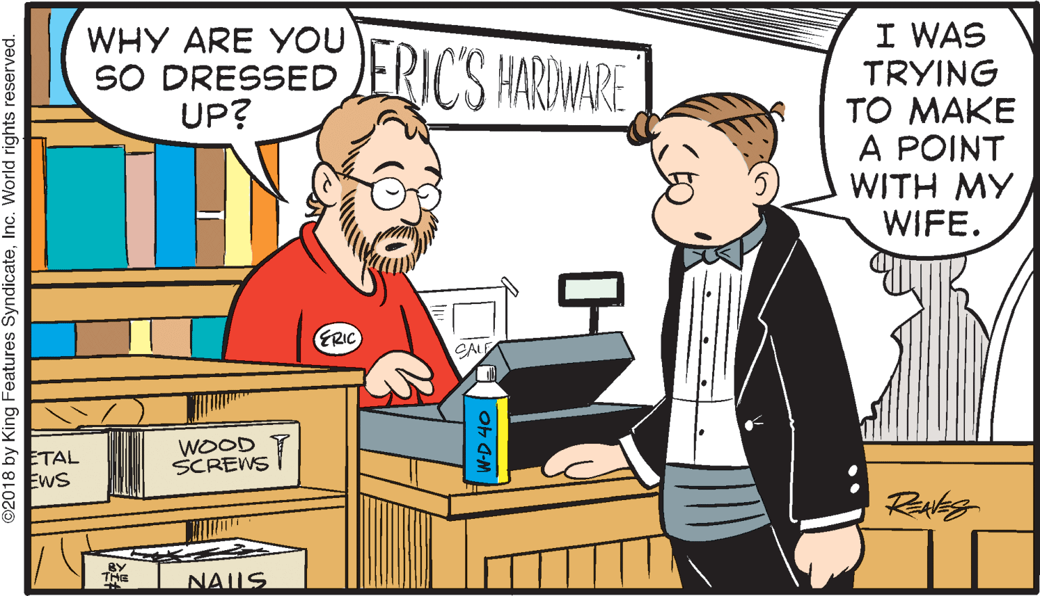 Conversation OCR: I WAS TRYING TO MAKE A POINT WITH MY WIFE. WHY ARE YOU SO DRESSED UP? ERIC'S HARDWARE ERIC CAL ETAL ? EwS WOOD SCREWS I BY THE NAUS ©2018 by King Features SyndicateInc. World rights reserved. ? I WAS TRYING TO MAKE A POINT WITH MY WIFE. WHY ARE YOU SO DRESSED UP? ERIC'S HARDWARE ERIC CAL ETAL ? EwS WOOD SCREWS I BY THE NAUS ©2018 by King Features SyndicateInc. World rights reserved. ?