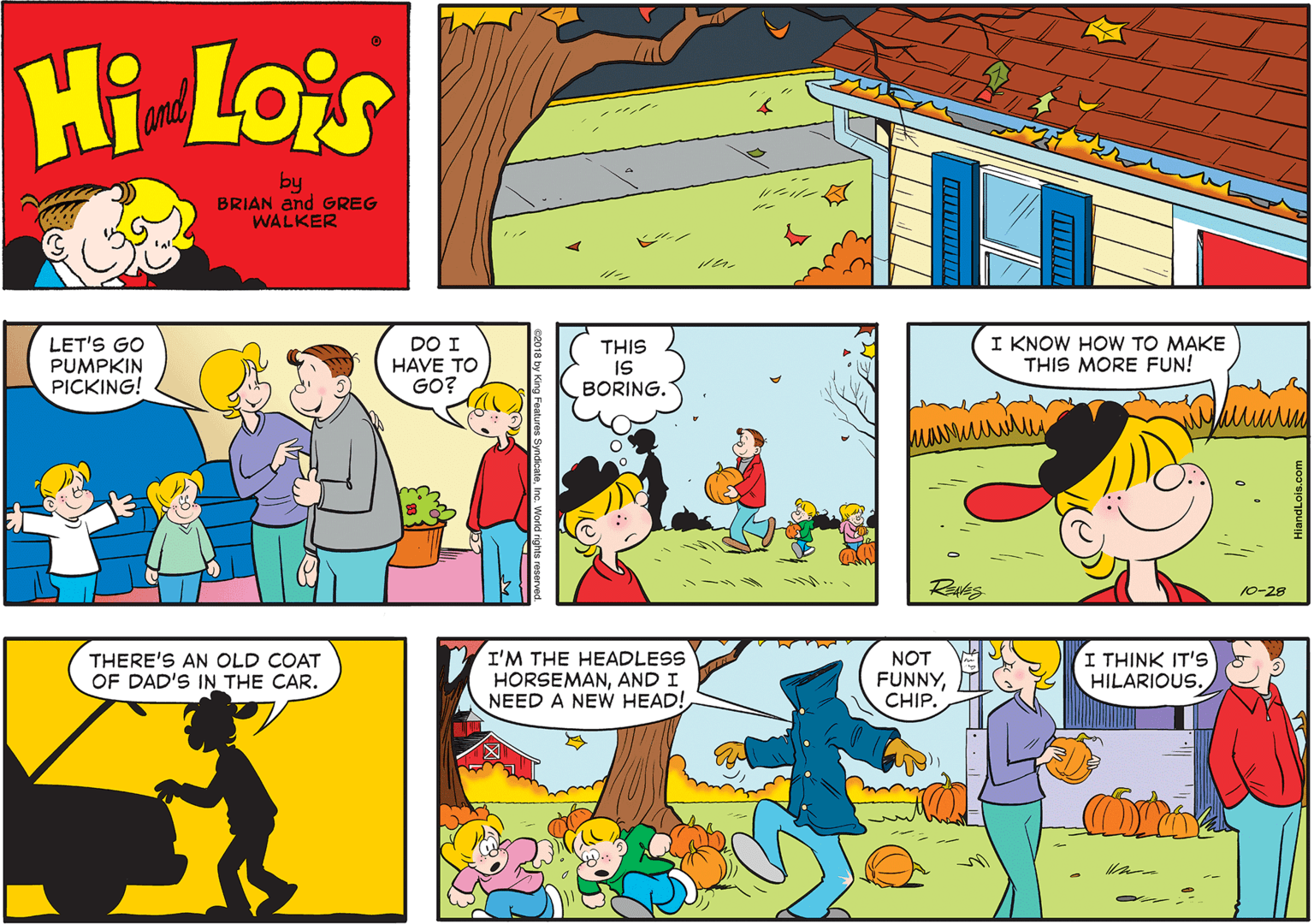 Art OCR: Hi Lois and by BRIAN and GREG WALKER LET'S GO PUMPKIN PICKING! DO I HAVE TO GO? THIS IS BORING. I KNOW HOW TO MAKE THIS MORE FUN! 10-28 THERE'S AN OLD COAT OF DAD'S IN THE CAR. I'M THE HEADLESS HORSEMANAND I NEED A NEW HEAD! NOT FUNNYCHIP. I THINK IT'S HILARIOUS. Hi Lois and by BRIAN and GREG WALKER LET'S GO PUMPKIN PICKING! DO I HAVE TO GO? THIS IS BORING. I KNOW HOW TO MAKE THIS MORE FUN! 10-28 THERE'S AN OLD COAT OF DAD'S IN THE CAR. I'M THE HEADLESS HORSEMANAND I NEED A NEW HEAD! NOT FUNNYCHIP. I THINK IT'S HILARIOUS.