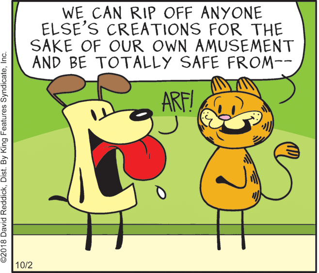 Adaptation OCR: WE CAN RIP OFF ANYONE ELSE'S CREATIONS FOR THE SAKE OF OUR OWN AMUSEMENT AND BE TOTALLY SAFE FROM-- ARF! 10/2 ©2018 David ReddickInc. WE CAN RIP OFF ANYONE ELSE'S CREATIONS FOR THE SAKE OF OUR OWN AMUSEMENT AND BE TOTALLY SAFE FROM-- ARF! 10/2 ©2018 David ReddickDist. By King Features Syndicate