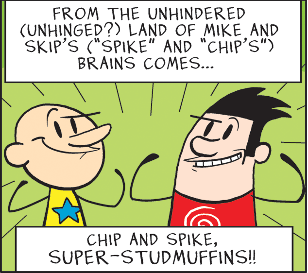 Mammal OCR: FROM THE UNHINDERED (UNHINGED?) LAND OF MIKE AND SKIP'S ("SPIKE" AND "CHIP'S") BRAINS COMES... CHIP AND SPIKESUPER-STUDMUFFINS!! FROM THE UNHINDERED (UNHINGED?) LAND OF MIKE AND SKIP'S ("SPIKE" AND "CHIP'S") BRAINS COMES... CHIP AND SPIKE