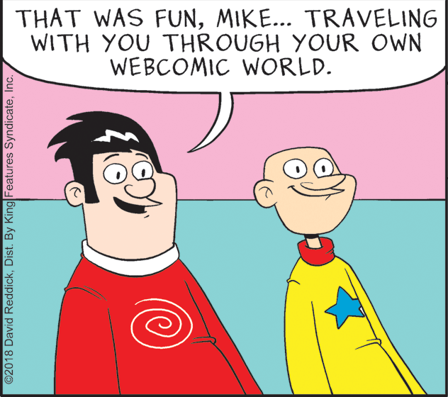 Organism OCR: THAT WAS FUNMIKE... TRAVELING WITH YOU THROUGH YOUR OWN WEBCOMIC WORLD. ©2018 David ReddickInc. THAT WAS FUNMIKE... TRAVELING WITH YOU THROUGH YOUR OWN WEBCOMIC WORLD. ©2018 David ReddickDist. By King Features Syndicate