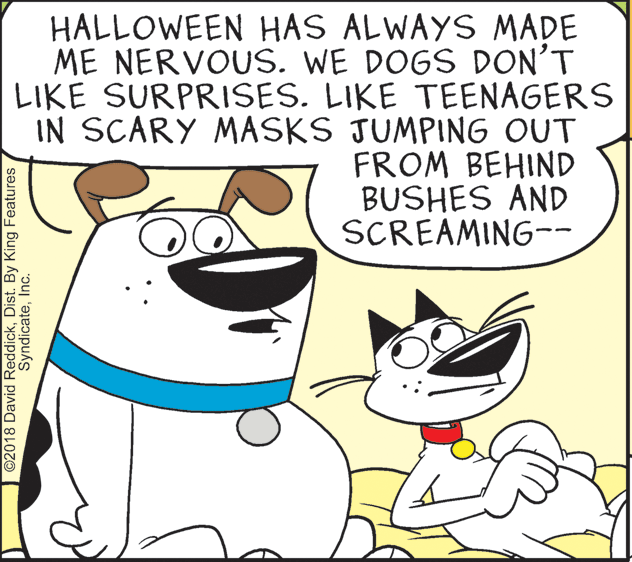Gesture OCR: HALLOWEEN HAS ALWAYS MADE ME NERVOUS. WE DOGS DON'T LIKE SURPRISES. LIKE TEENAGERS IN SCARY MASKS JUMPING OUT FROM BEHIND BUSHES AND SCREAMING-- ©2018 David ReddickDist. By King Features SyndicateInc. HALLOWEEN HAS ALWAYS MADE ME NERVOUS. WE DOGS DON'T LIKE SURPRISES. LIKE TEENAGERS IN SCARY MASKS JUMPING OUT FROM BEHIND BUSHES AND SCREAMING-- ©2018 David ReddickDist. By King Features Syndicate