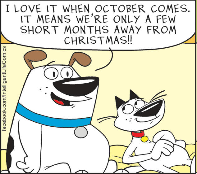 Mammal OCR: I LOVE IT WHEN OCTOBER COMES. IT MEANS WE'RE ONLY A FEW SHORT MONTHS AWAY FROM CHRISTMAS! facebook.com/IntelligentLifeComics I LOVE IT WHEN OCTOBER COMES. IT MEANS WE'RE ONLY A FEW SHORT MONTHS AWAY FROM CHRISTMAS! facebook.com/IntelligentLifeComics