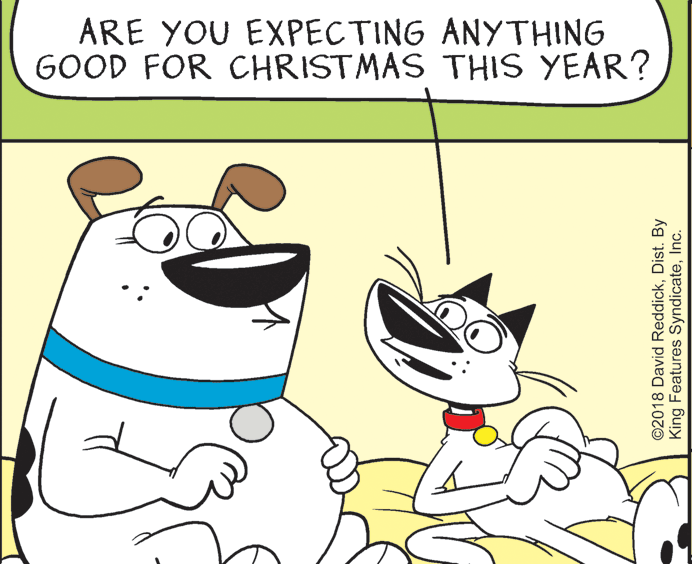 Font OCR: ARE YOU EXPECTING ANYTHING GOOD FOR CHRISTMAS THIS YEAR? ©2018 David ReddickDist. By King Features SyndicateInc. ARE YOU EXPECTING ANYTHING GOOD FOR CHRISTMAS THIS YEAR? ©2018 David ReddickDist. By King Features Syndicate