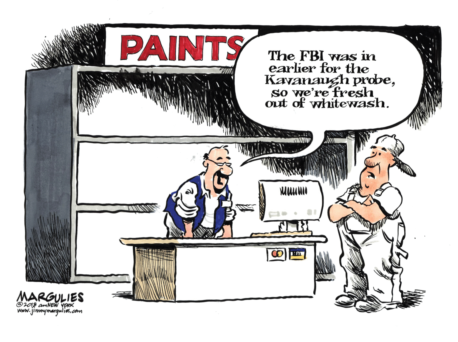 Drawing OCR: PAINTY The FBI was in earlier for the Kayanaugh probeso we're fresh out of whitewash. MARGULIES Oras amNEN YORK www.jimmymargulies.com PAINTY The FBI was in earlier for the Kayanaugh probeso we're fresh out of whitewash. MARGULIES Oras amNEN YORK www.jimmymargulies.com