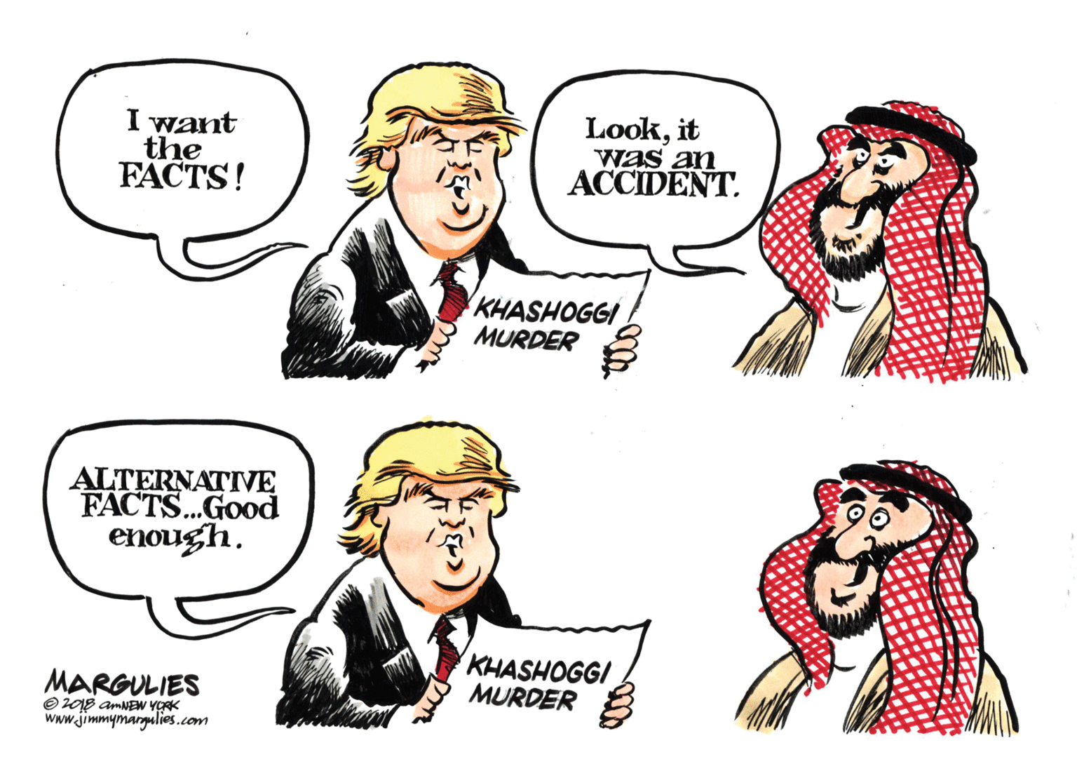 Interaction OCR: I want the FACTS! Lookit was an ACCIDENT. KHASHOGGI MURDER ALTERNATIVE FACTS.Good enough. KHASHOGGI MURDER MARGULIES O208 amNEw YORK www.jimmymargulies.com I want the FACTS! Lookit was an ACCIDENT. KHASHOGGI MURDER ALTERNATIVE FACTS.Good enough. KHASHOGGI MURDER MARGULIES O208 amNEw YORK www.jimmymargulies.com