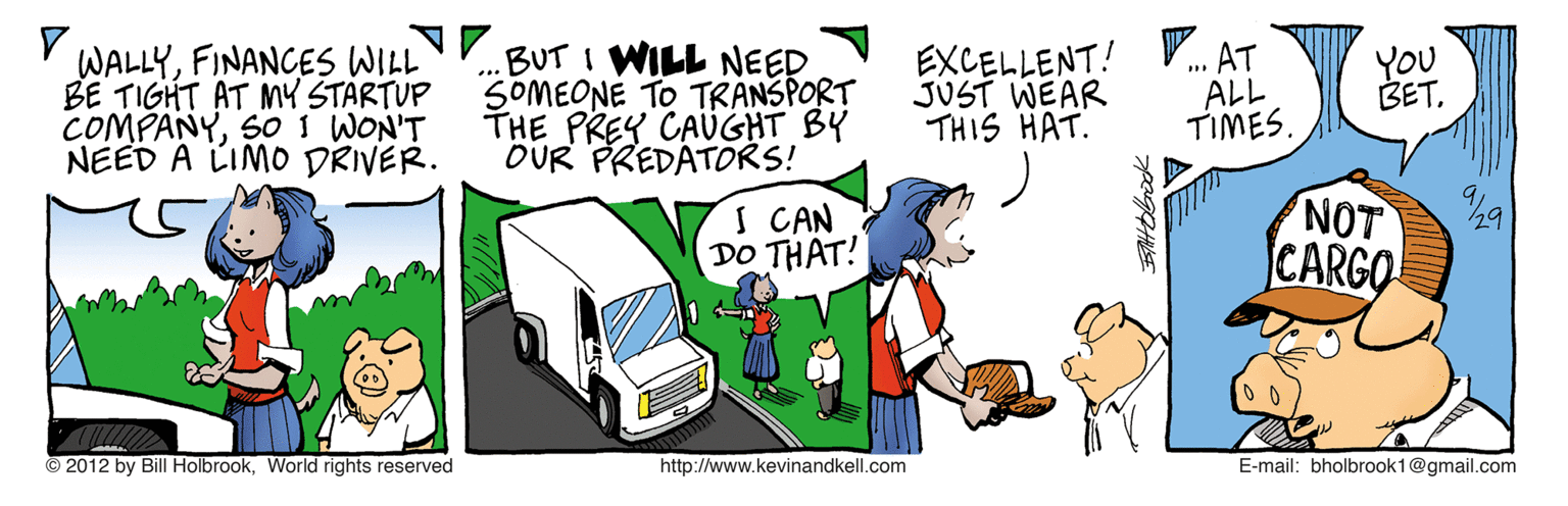 Parallel OCR: N.BUT I WILL NEED SOMEONE TO TRANSPORT THE PREY CAUGHT BY OUR PREDATORS! EXCELLENT! JUST WEAR THIS HAT. AT ALL TIMES. WALLYFINANCES WILL BE TIGHT AT MY STARTUP COMPANYSOI WON'T NEED A LIMO DRIVER. You BET. S CAN DO THAT! NOT CARGO © 2012 by Bill Holbrook. World rights reserved http://www.kevinandkell.com E-mail: bholbrook1@gmail.com N.BUT I WILL NEED SOMEONE TO TRANSPORT THE PREY CAUGHT BY OUR PREDATORS! EXCELLENT! JUST WEAR THIS HAT. AT ALL TIMES. WALLYFINANCES WILL BE TIGHT AT MY STARTUP COMPANYSOI WON'T NEED A LIMO DRIVER. You BET. S CAN DO THAT! NOT CARGO © 2012 by Bill Holbrook. World rights reserved http://www.kevinandkell.com E-mail: bholbrook1@gmail.com