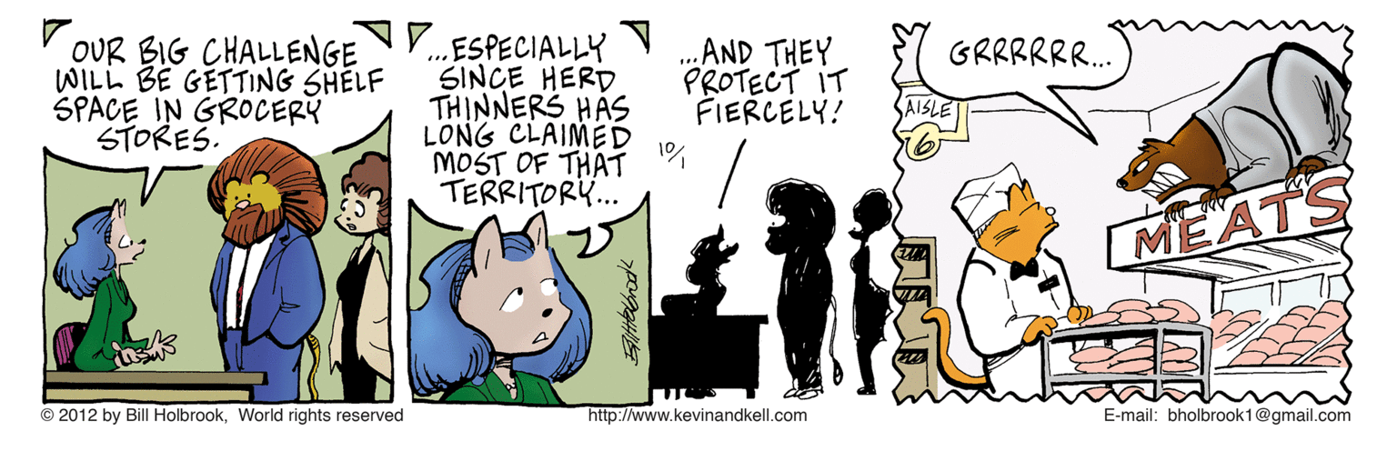 Illustration OCR: OUR BIG CHALLENGE N. WILL BE GETTING SHELF SPACE IN GROCERY STORES. ESPECIALLY SINCE HERD .AND THEY PROTECT IT FIERCELY! GRRRRR. THINNERS HAS LONG CLAIMED 1% MOST OF THAT TERRITOR... MEATS © 2012 by Bill HolbrookWorld rights reserved http://www.kevinandkell.com E-mail: bholbrook1@gmail.com OUR BIG CHALLENGE N. WILL BE GETTING SHELF SPACE IN GROCERY STORES. ESPECIALLY SINCE HERD .AND THEY PROTECT IT FIERCELY! GRRRRR. THINNERS HAS LONG CLAIMED 1% MOST OF THAT TERRITOR... MEATS © 2012 by Bill HolbrookWorld rights reserved http://www.kevinandkell.com E-mail: bholbrook1@gmail.com