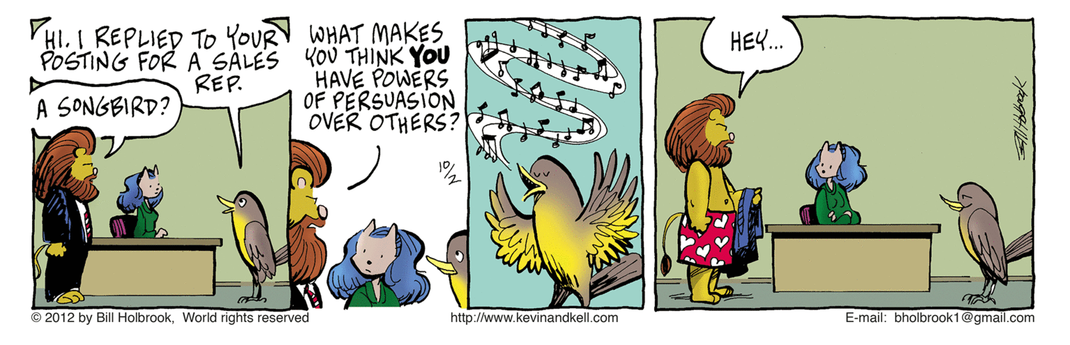 Animated cartoon OCR: YHI. I REPLIED To YOUR WHAT MAKES POSTING FOR A SALES KOU THINK YOU HAVE POWERS OF PERSUASION OVER OTHERS? HEY. REP. A SONGBIRD? © 2012 by Bill HolbrookWorld rights reserved http://www.kevinandkell.com E-mail: bholbrook1@gmail.com YHI. I REPLIED To YOUR WHAT MAKES POSTING FOR A SALES KOU THINK YOU HAVE POWERS OF PERSUASION OVER OTHERS? HEY. REP. A SONGBIRD? © 2012 by Bill HolbrookWorld rights reserved http://www.kevinandkell.com E-mail: bholbrook1@gmail.com