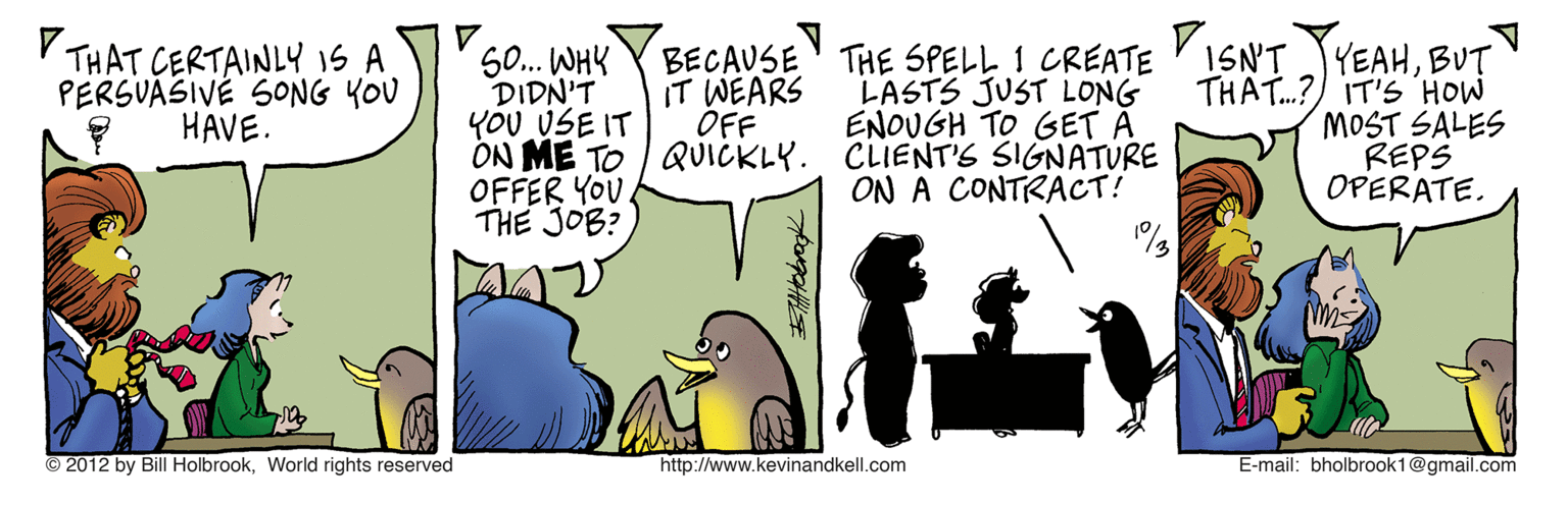 Graphics OCR: V THAT CERTAINLY iS A PERSUASIVÉ SONG YOU HAVE. 0. WHY DIDN'T YOU USE IT ON ME TO QUICKLY. OFFER YOU THE JOB? BECAUSE IT WEARS OFF THE SPELL 1 CREATE ISN'T JYEAHBUT LASTS JUST LONG ENOUGH TO GET A CLIENT'S SIGNATURE ON A CONTRACT! THAT.?) IT'S HOW MOST SALES REPS OPERATE. © 2012 by Bill HolbrookWorld rights reserved http://www.kevinandkell.com E-mail: bholbrook1@gmail.com V THAT CERTAINLY iS A PERSUASIVÉ SONG YOU HAVE. 0. WHY DIDN'T YOU USE IT ON ME TO QUICKLY. OFFER YOU THE JOB? BECAUSE IT WEARS OFF THE SPELL 1 CREATE ISN'T JYEAHBUT LASTS JUST LONG ENOUGH TO GET A CLIENT'S SIGNATURE ON A CONTRACT! THAT.?) IT'S HOW MOST SALES REPS OPERATE. © 2012 by Bill HolbrookWorld rights reserved http://www.kevinandkell.com E-mail: bholbrook1@gmail.com