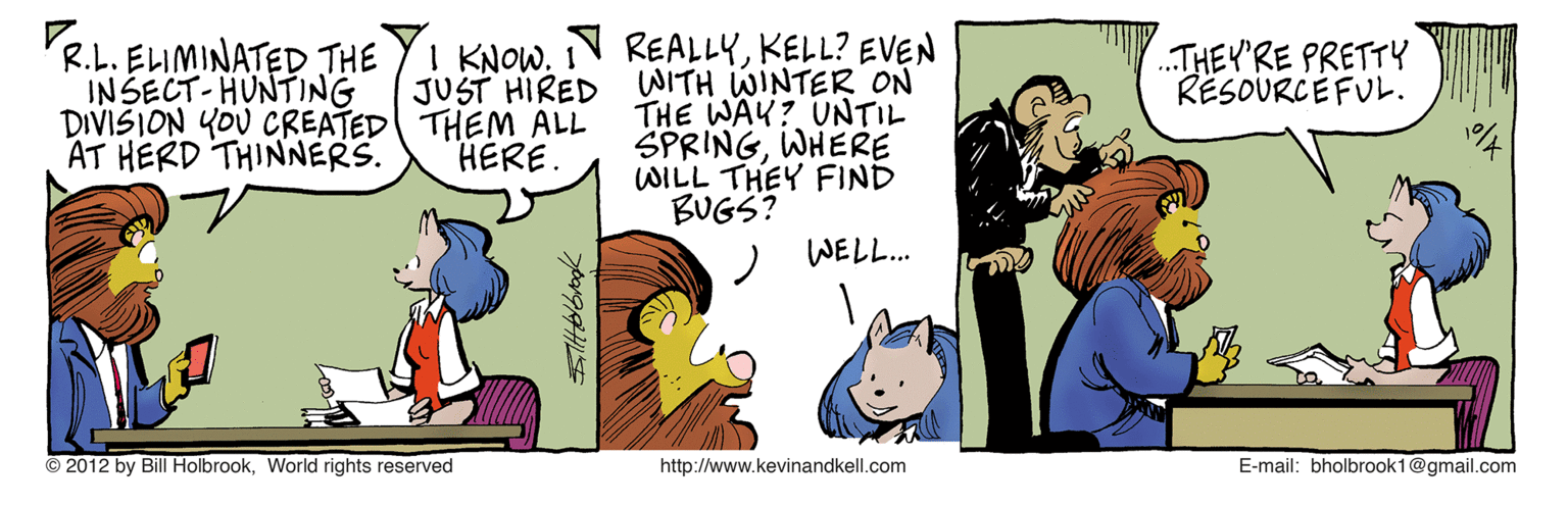 Fictional character OCR: R.L. ELIMINATED THE INSECT-HUNTING DIVISION YOU CREATED THEM ALL AT HERD THINNERS. REALLYKELL? EVEN WITH WINTER ON THE WAY? UNTIL SPRINGWHERE WILL THEY FIND BUGS? I KNOWI JUST HIRED .THEY'RE PRETTY RESOURCEFUL. HERE. WELL.. © 2012 by Bill HolbrookWorld rights reserved http://www.kevinandkell.com E-mail: bholbrook1@gmail.com R.L. ELIMINATED THE INSECT-HUNTING DIVISION YOU CREATED THEM ALL AT HERD THINNERS. REALLYKELL? EVEN WITH WINTER ON THE WAY? UNTIL SPRINGWHERE WILL THEY FIND BUGS? I KNOWI JUST HIRED .THEY'RE PRETTY RESOURCEFUL. HERE. WELL.. © 2012 by Bill HolbrookWorld rights reserved http://www.kevinandkell.com E-mail: bholbrook1@gmail.com