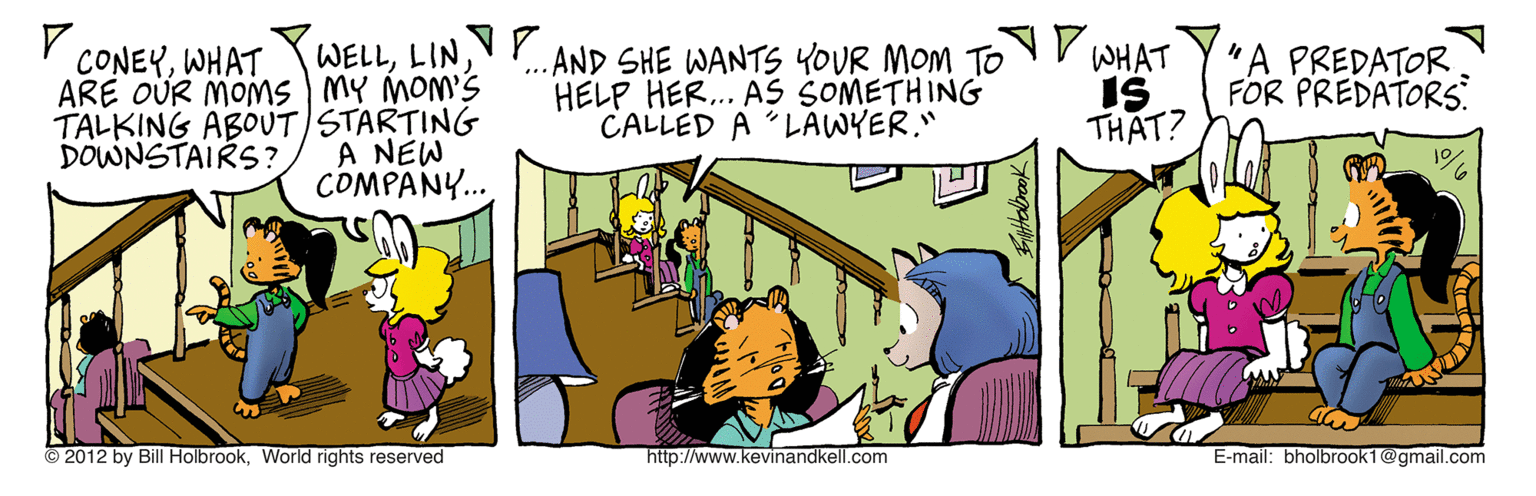 Conversation OCR: WELLVP ARE OÜR MOMS MY MOM'S TALKING ABOUT STARTING A NEW COMPANY... ...AND SHE WANTS YOUR MOM To V WHAT HELP HER.. AS SOMETHING CALLED A LAWYER." CONEYWHAT IS THAT? "A PREDATOR FOR PREDATORS. DOWNSTAIRS ? © 2012 by Bill HolbrookWorld rights reserved http://www.kevinandkell.com E-mail: bholbrook1@gmail.com WELLVP ARE OÜR MOMS MY MOM'S TALKING ABOUT STARTING A NEW COMPANY... ...AND SHE WANTS YOUR MOM To V WHAT HELP HER.. AS SOMETHING CALLED A LAWYER." CONEYWHAT IS THAT? "A PREDATOR FOR PREDATORS. DOWNSTAIRS ? © 2012 by Bill HolbrookWorld rights reserved http://www.kevinandkell.com E-mail: bholbrook1@gmail.com