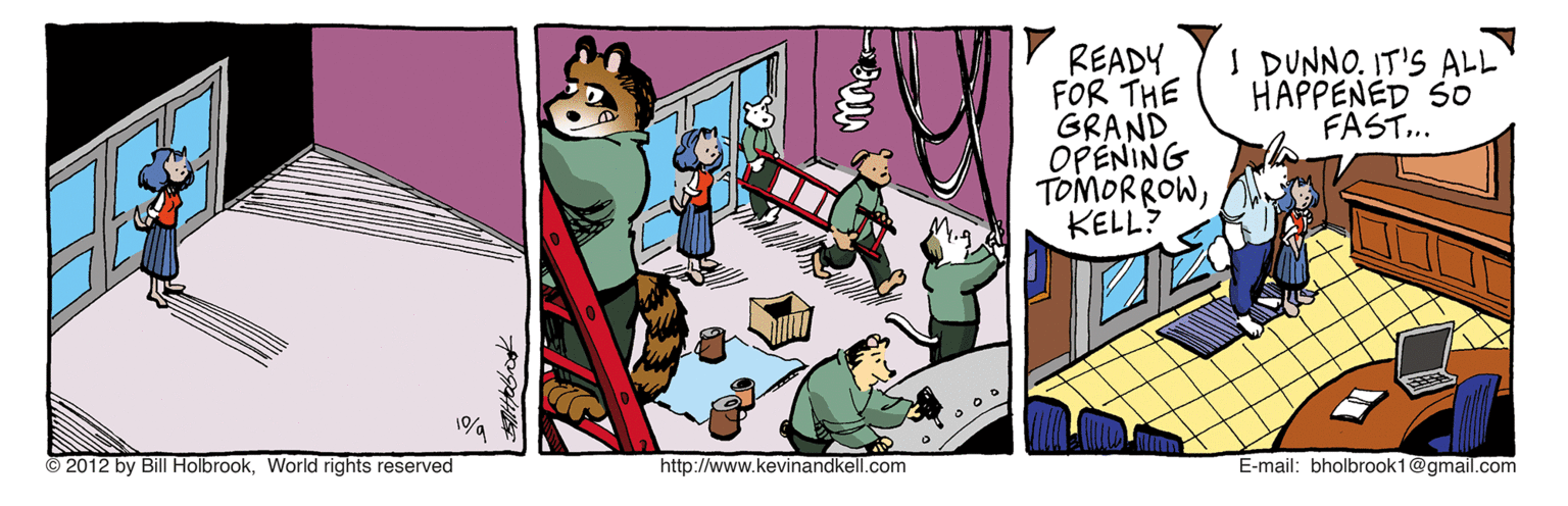 Conversation OCR: READY FOR THE GRAND OPENING TOMORROWKELL? DUNNO. IT'S ALL HAPPENED SO FAST.. © 2012 by Bill Holbrook. World rights reserved http://www.kevinandkell.com E-mail: bholbrook1@gmail.com READY FOR THE GRAND OPENING TOMORROWKELL? DUNNO. IT'S ALL HAPPENED SO FAST.. © 2012 by Bill Holbrook. World rights reserved http://www.kevinandkell.com E-mail: bholbrook1@gmail.com