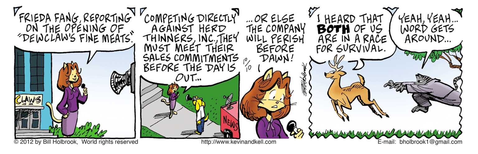 Fiction OCR: VFRIEDA FANGREPORTING ON THE OPENING OF COMPETING DIRECTLY" AGÁINST HERD "DEWCLAW'S FINE MEATS THINNERSTHEY WILL PERIS MUST MEET THEIR SALES COMMITMENTS BEFORE THE DAY IS OUT.. IHEARD THAT THE COMPANY BOTH OF US ARE IN A RACE FOR SURVIVAL. YEAHVEAH. WORD GETS AROUND... OR ELSE BEFORE DAWN! CLAWS 2012 by Bill HolbrookWorld rights reserved http://www.kevinandkell.com E-mail: bholbrook1@gmail.com VFRIEDA FANGREPORTING ON THE OPENING OF COMPETING DIRECTLY" AGÁINST HERD "DEWCLAW'S FINE MEATS THINNERSTHEY WILL PERIS MUST MEET THEIR SALES COMMITMENTS BEFORE THE DAY IS OUT.. IHEARD THAT THE COMPANY BOTH OF US ARE IN A RACE FOR SURVIVAL. YEAHVEAH. WORD GETS AROUND... OR ELSE BEFORE DAWN! CLAWS 2012 by Bill HolbrookWorld rights reserved http://www.kevinandkell.com E-mail: bholbrook1@gmail.com