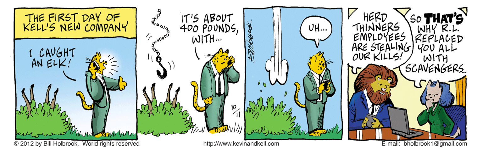 Humour OCR: V HERD So THAT'S WHY R.L. EMPLOYEES REPLACED ARE STEALING)'YoU ALL WITH SCAVENGERS. THE FIRST DAY OF KELL'S NEW COMPANY IT'S ABOUT 400 POUNDSWITH. UH... THINNERS 1 CAUGHT AN ELK! OUR KILLS! © 2012 by Bill HolbrookWorld rights reserved http://www.kevinandkell.com E-mail: bholbrook1@gmail.com V HERD So THAT'S WHY R.L. EMPLOYEES REPLACED ARE STEALING)'YoU ALL WITH SCAVENGERS. THE FIRST DAY OF KELL'S NEW COMPANY IT'S ABOUT 400 POUNDSWITH. UH... THINNERS 1 CAUGHT AN ELK! OUR KILLS! © 2012 by Bill HolbrookWorld rights reserved http://www.kevinandkell.com E-mail: bholbrook1@gmail.com