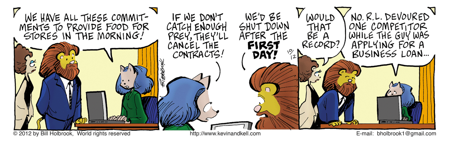 Animation OCR: IF WE DON'T CATCH ENOUGH SHUT DOWN PREYTHEY'LL AFTER THE CANCEL THE CONTRACTS! V WOULD THAT BE A NO. R.L. DEVOURED ONE COMPETITOR WHILE THE GUY WAS RECORD?/ APPLKING FOR A BUSINESS LOAN.. WE'D BE WE HAVE ALL THESE COMMIT- MENTS TO PROVIDE FOOD FOR STORES IN THE MORNING! FIRST DAY! © 2012 by BillHolbrook. World rights reserved http://www.kevinandkell.com E-mail: bholbrook1@gmail.com IF WE DON'T CATCH ENOUGH SHUT DOWN PREYTHEY'LL AFTER THE CANCEL THE CONTRACTS! V WOULD THAT BE A NO. R.L. DEVOURED ONE COMPETITOR WHILE THE GUY WAS RECORD?/ APPLKING FOR A BUSINESS LOAN.. WE'D BE WE HAVE ALL THESE COMMIT- MENTS TO PROVIDE FOOD FOR STORES IN THE MORNING! FIRST DAY! © 2012 by BillHolbrook. World rights reserved http://www.kevinandkell.com E-mail: bholbrook1@gmail.com