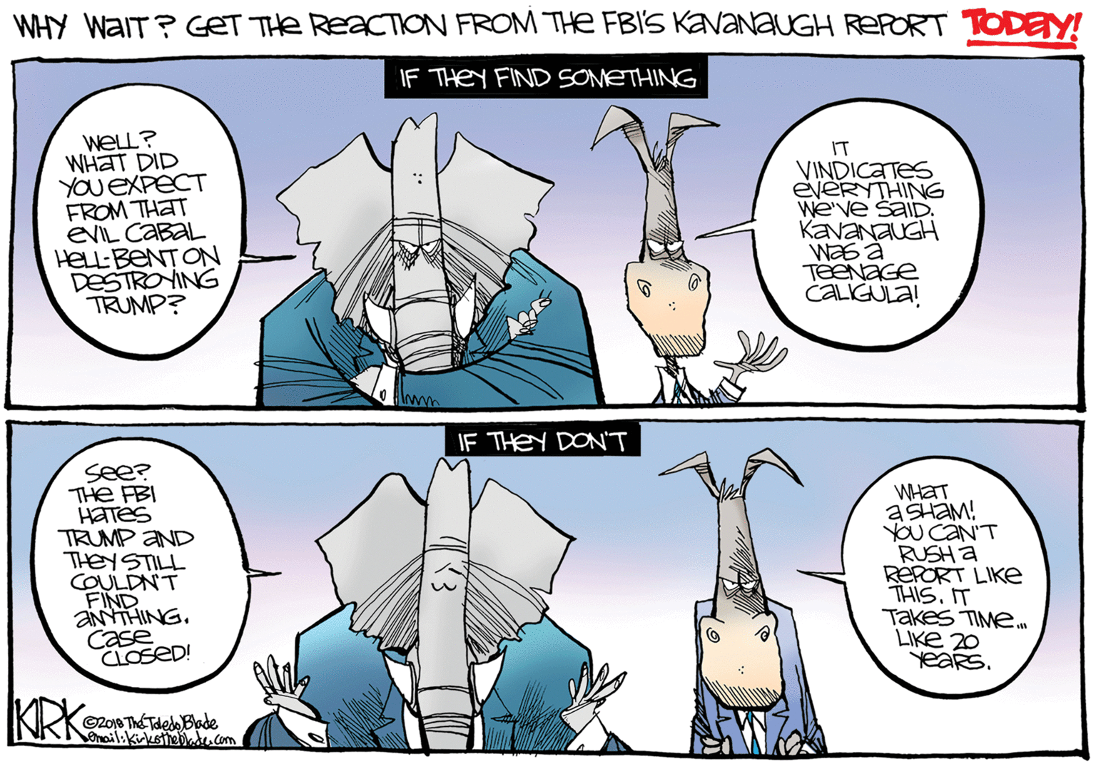 Drawing OCR: WHY WAIT? GeT THe REACTION FROM THE FBIS KAVANAUGH REPORT TODEY! IF THEY FIND SOMETHING WELL? WHAT DID YOU EXPECT FROM THAT EVIL CABAL HELL:BENT ON DESTROYING TRUMP? IT VINDICATES EVERYTHING We've SAIDD. KAVANAUGH TeENaGe CALIGULA! IF THEY DONT see? PBI TH HaTeS TRUMP AND THEYSTILL COULDNT FIND aNtiHINGCase CLOSED! WHAT ASHAM! YOU CAN'T RUSH A RÉPORT LIKE THISIT Takes TIME. LIKE 20 YeaRs. KRK Zo10 Th? Tdedo Blade onailikirksttebd. com WHY WAIT? GeT THe REACTION FROM THE FBIS KAVANAUGH REPORT TODEY! IF THEY FIND SOMETHING WELL? WHAT DID YOU EXPECT FROM THAT EVIL CABAL HELL:BENT ON DESTROYING TRUMP? IT VINDICATES EVERYTHING We've SAIDD. KAVANAUGH TeENaGe CALIGULA! IF THEY DONT see? PBI TH HaTeS TRUMP AND THEYSTILL COULDNT FIND aNtiHINGCase CLOSED! WHAT ASHAM! YOU CAN'T RUSH A RÉPORT LIKE THISIT Takes TIME. LIKE 20 YeaRs. KRK Zo10 Th? Tdedo Blade onailikirksttebd. com