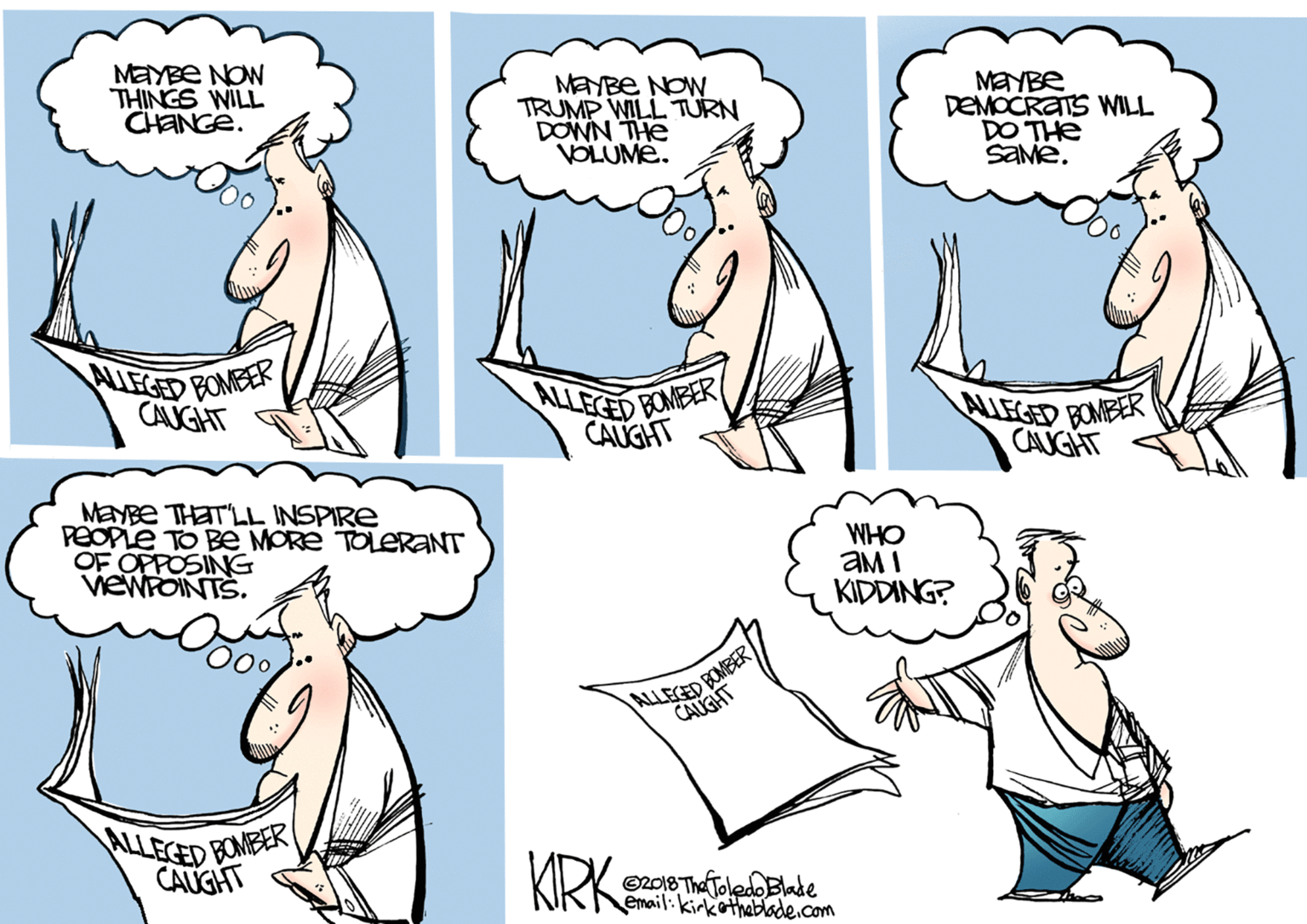 Humour OCR: MAYBE NOW THINGS WILL CHANGE. MEYBE NOW TRUMP WILL TURN DOWN THE VOLUME. MAYBE DEMOCRATS WILL DO THE SaMe. WIEGED BOMER CANGHT ALLECED BOMEER CAUGHT ALLEGED BONBER CAUGHT MENBE THAT'LL INSPIRE PEOPLE TO BE MORE TOLERANT OF OPPOSING VEWPOINTS. WHO aM I KIDDING? ALLEGED BONBER CALGHT ALLECED BONBER CAUGHT KIRK ©2018 The Toledo Blade email:kirkothebade.com MAYBE NOW THINGS WILL CHANGE. MEYBE NOW TRUMP WILL TURN DOWN THE VOLUME. MAYBE DEMOCRATS WILL DO THE SaMe. WIEGED BOMER CANGHT ALLECED BOMEER CAUGHT ALLEGED BONBER CAUGHT MENBE THAT'LL INSPIRE PEOPLE TO BE MORE TOLERANT OF OPPOSING VEWPOINTS. WHO aM I KIDDING? ALLEGED BONBER CALGHT ALLECED BONBER CAUGHT KIRK ©2018 The Toledo Blade email:kirkothebade.com