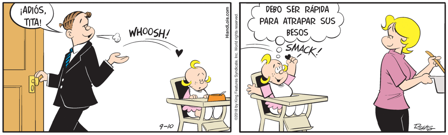 Art OCR: DEBO SER RÁPIDA ¡ADIÓSTITA! PARA ATRAPAR SUS BESOS WHOOSH! SMACK! RNES 9-10 iandLois.com ByndicateInc. World rights DEBO SER RÁPIDA ¡ADIÓSTITA! PARA ATRAPAR SUS BESOS WHOOSH! SMACK! RNES 9-10 iandLois.com ByndicateInc. World rights