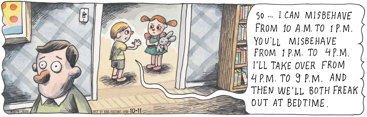 Fiction OCR: I CAN MISBEHAVE FROM 10 A.M. TO 1 P.M. YO U'LL MISBEHAVE FROM 1 P.M. TO 4P.M. l'LL TAKE OVER FROM 4 P.M. TO 9 P.M. AND THEN WE'LL BOTH FREAK OUT AT BEDTIME. 50 2018 LINIERS DIST. BY KING FEATURES SYND 10-11 I CAN MISBEHAVE FROM 10 A.M. TO 1 P.M. YO U'LL MISBEHAVE FROM 1 P.M. TO 4P.M. l'LL TAKE OVER FROM 4 P.M. TO 9 P.M. AND THEN WE'LL BOTH FREAK OUT AT BEDTIME. 50 2018 LINIERS DIST. BY KING FEATURES SYND 10-11