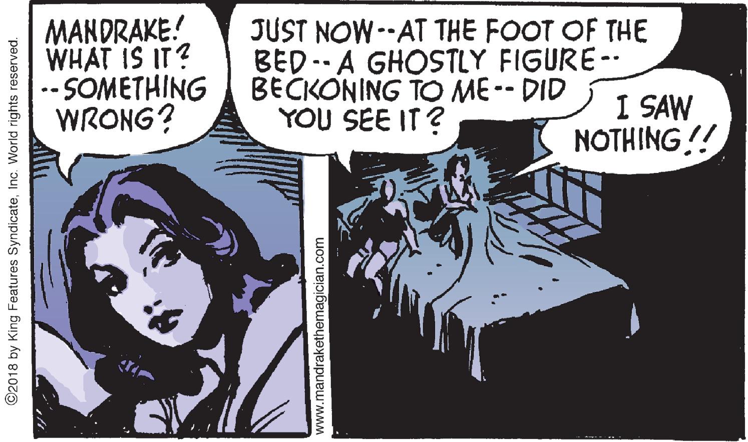 Art OCR: MANDRAKE! WHAT IS IT? -- SOMETHING WRONG? JUST NOW--AT THE FOOT OF THE BED-- A GHOSTLY FIGURE-- BECKONING TO ME-- DID I SAW NOTHING !! YOU SEE IT ? ©2018 by King Features SyndicateInc. World rights reserved. www.mandrakethemagician.com MANDRAKE! WHAT IS IT? -- SOMETHING WRONG? JUST NOW--AT THE FOOT OF THE BED-- A GHOSTLY FIGURE-- BECKONING TO ME-- DID I SAW NOTHING !! YOU SEE IT ? ©2018 by King Features SyndicateInc. World rights reserved. www.mandrakethemagician.com
