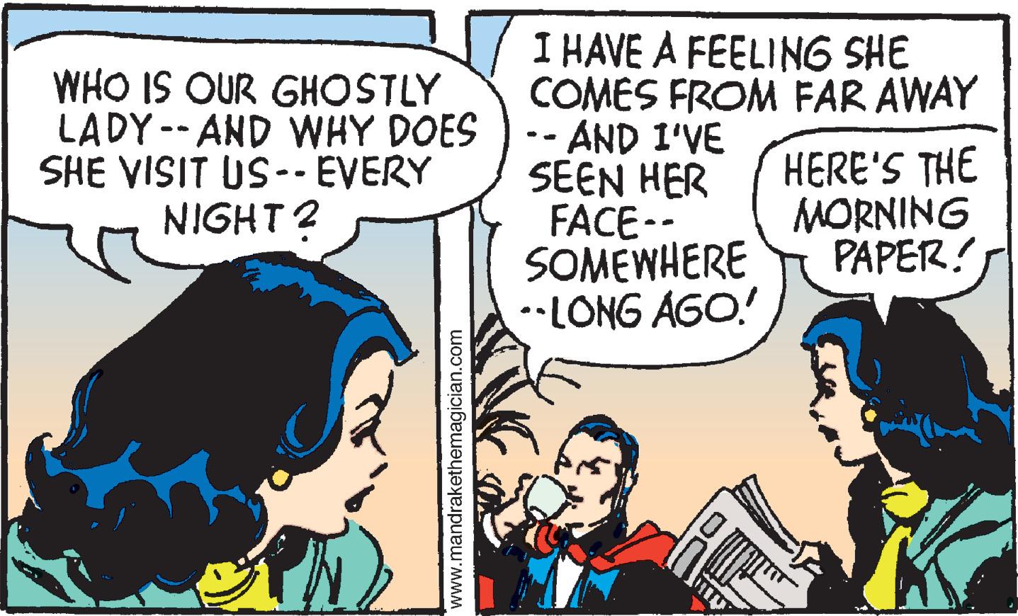 Sharing OCR: WHO IS OUR GHOSTLY LADY -- AND WHY DOES SHE VISIT US-- EVERY NIGHT? I HAVE A FEELING SHE COMES FROM FAR AWAY -AND I'VE SEEN HER FACE-- SOMEWHERE •LONG AGO.! %3- HERE'S THE MORNING PAPER! www.mandrakethemagician.com WHO IS OUR GHOSTLY LADY -- AND WHY DOES SHE VISIT US-- EVERY NIGHT? I HAVE A FEELING SHE COMES FROM FAR AWAY -AND I'VE SEEN HER FACE-- SOMEWHERE •LONG AGO.! %3- HERE'S THE MORNING PAPER! www.mandrakethemagician.com
