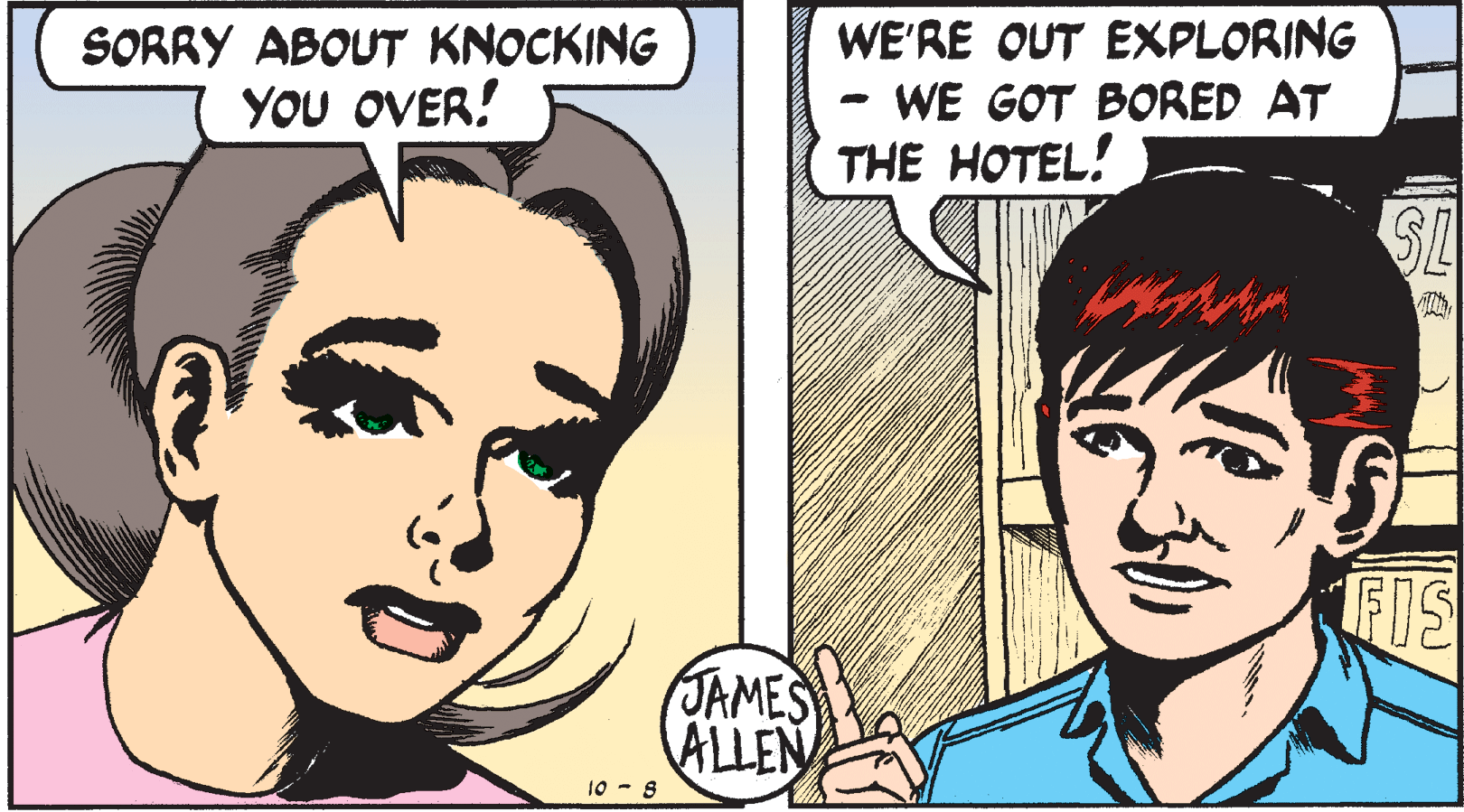 Cartoon OCR: SORRY ABOUT KNOCKING YOU OVER! WE'RE OUT EXPLORING WE GOT BORED AT THE HOTEL! SL FIS JAMES ALLEN 10 - 8 SORRY ABOUT KNOCKING YOU OVER! WE'RE OUT EXPLORING WE GOT BORED AT THE HOTEL! SL FIS JAMES ALLEN 10 - 8