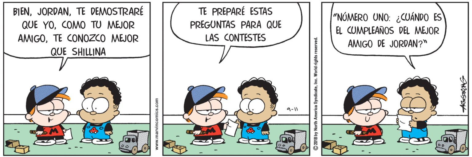 Organism OCR: BIENTE DEMOSTRARÉ TE PREPARÉ ESTAS "NÚMERO UNO: ¿CUÁNDO ES QUE YOCOMO TU MEJOR PREGUNTAS PARA QUE EL CUMPLEAÑOS DEL MEJOR LAS CONTESTES AMIGOTE CONOZCO MEJOR QUE SHILLINA AMIGO DE JORDAN?" 9-1) www.marvincomics.com 2018 by North America SyndicateInc. World rights reserved. BIENTE DEMOSTRARÉ TE PREPARÉ ESTAS "NÚMERO UNO: ¿CUÁNDO ES QUE YOCOMO TU MEJOR PREGUNTAS PARA QUE EL CUMPLEAÑOS DEL MEJOR LAS CONTESTES AMIGOTE CONOZCO MEJOR QUE SHILLINA AMIGO DE JORDAN?" 9-1) www.marvincomics.com 2018 by North America SyndicateInc. World rights reserved.