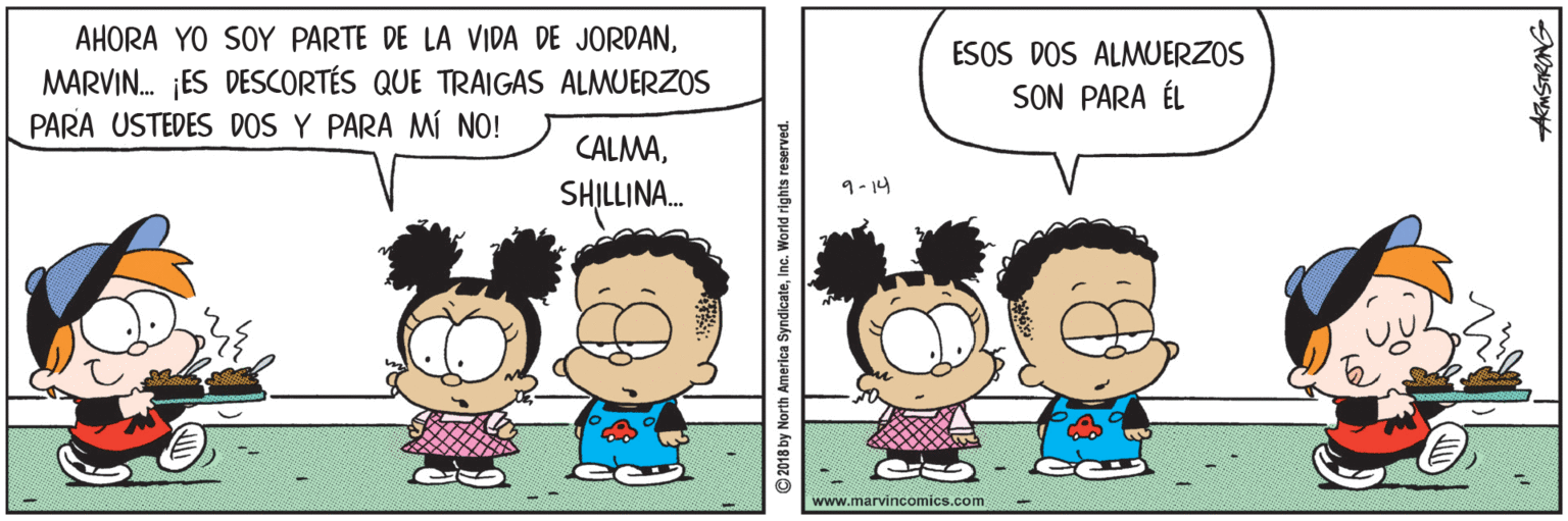 Human OCR: AHORA YO SOY PARTE DE LA VIDA DE JORDANMARVIN. ES DESCORTÉS QUE TRAIGAS ALMUERZOS PARA USTEDES DOS Y PARA MÍ NO! ESOS DOS ALMWUERZOS SON PARA ÉL CALMASHILLINA. 9-14 www.marvincomics.com 2018 by North America SyndicateInc. World rights reserved. AHORA YO SOY PARTE DE LA VIDA DE JORDANMARVIN. ES DESCORTÉS QUE TRAIGAS ALMUERZOS PARA USTEDES DOS Y PARA MÍ NO! ESOS DOS ALMWUERZOS SON PARA ÉL CALMASHILLINA. 9-14 www.marvincomics.com 2018 by North America SyndicateInc. World rights reserved.