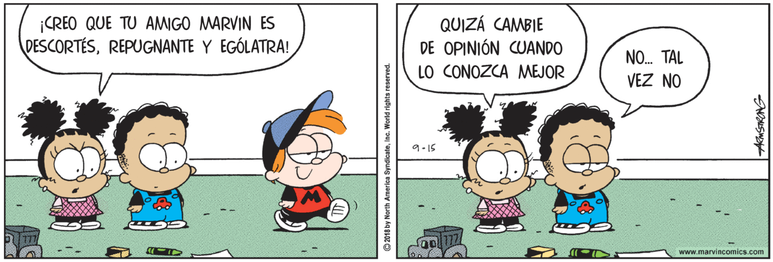 Art OCR: ¡CREO QUE TU AMIGO MARVIN ES DESCORTÉSREPUGNANTE Y EGÓLATRA! QUIZÁ CAMBIE DE OPINIÓN CUANDO LO CONOZCA MEJOR NO. TAL VEZ NO 9-15 www.marvincomics.com 2018 by North America SyndicateInc. World rights reserved. AMSTRONG ¡CREO QUE TU AMIGO MARVIN ES DESCORTÉSREPUGNANTE Y EGÓLATRA! QUIZÁ CAMBIE DE OPINIÓN CUANDO LO CONOZCA MEJOR NO. TAL VEZ NO 9-15 www.marvincomics.com 2018 by North America SyndicateInc. World rights reserved. AMSTRONG