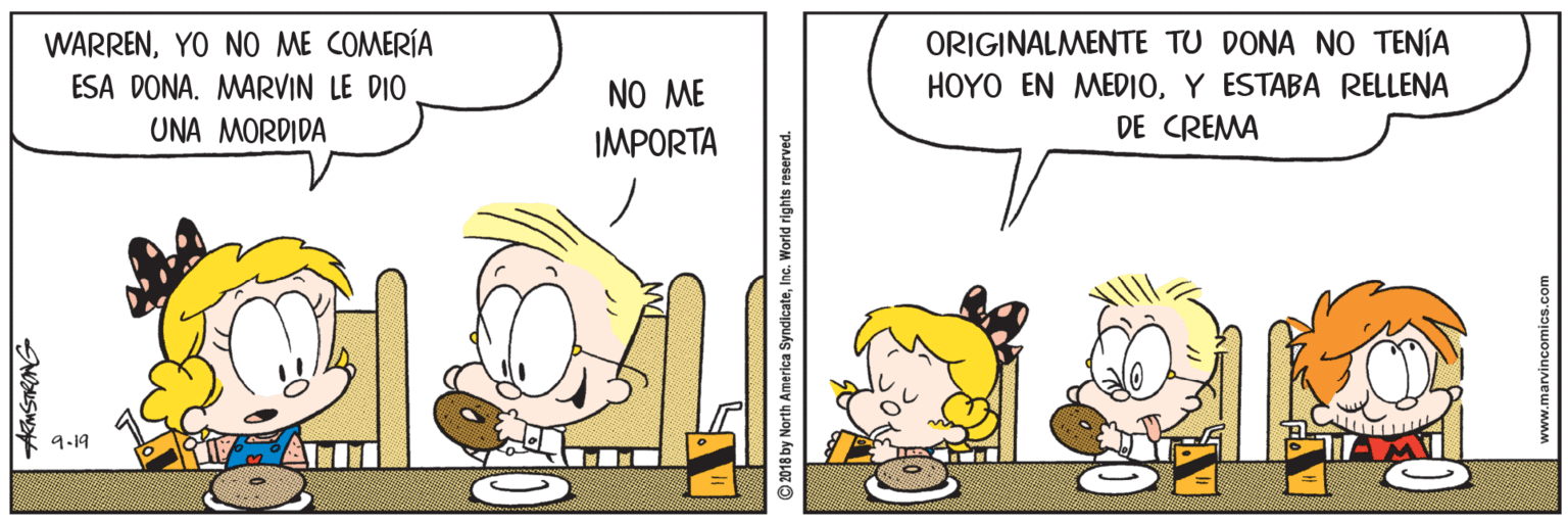 Conversation OCR: ORIGINALMENTE TU DONA NO TENÍA HOYO EN MEDIOY ESTABA RELLENA DE CREMA WARRENYO NO ME COMERÍA ESA DONA. MARVIN LE DIO NO ME UNA MORDIDA IMPORTA 9.19 AMSTRANS ©2018 by North America SyndicateInc. World rights reserved. ORIGINALMENTE TU DONA NO TENÍA HOYO EN MEDIOY ESTABA RELLENA DE CREMA WARRENYO NO ME COMERÍA ESA DONA. MARVIN LE DIO NO ME UNA MORDIDA IMPORTA 9.19 AMSTRANS ©2018 by North America SyndicateInc. World rights reserved.