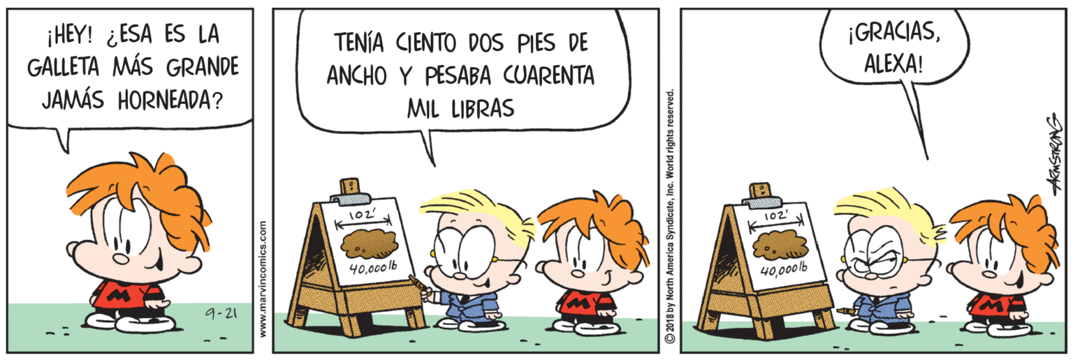 Illustration OCR: ¡HEY! ¿ESA ES LA GALLETA MÁS GRANDE JAMÁS HORNEADA? TENÍA CIENTO DOS PIES DE ANCHO Y PESABA CUARENTA ¡GRACIASALEXA! MIL LIBRAS 102 102' 40000 lb 40000lb 9-21 2018 by North America SyndiceteIn Norld rights reserved. ¡HEY! ¿ESA ES LA GALLETA MÁS GRANDE JAMÁS HORNEADA? TENÍA CIENTO DOS PIES DE ANCHO Y PESABA CUARENTA ¡GRACIASALEXA! MIL LIBRAS 102 102' 40000 lb 40000lb 9-21 2018 by North America SyndiceteIn Norld rights reserved.