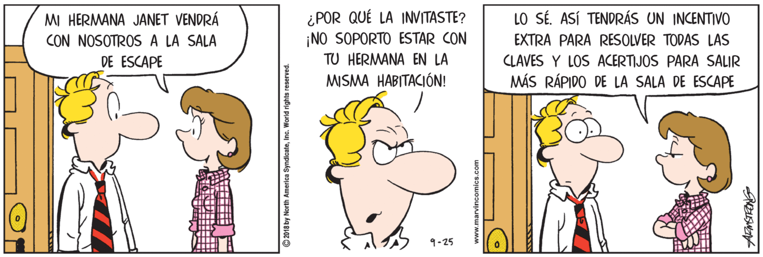 Thumb OCR: ¿POR QUÉ LA INVITASTE? ¡NO SOPORTO ESTAR CON LO SÉ. ASÍ TENDRÁS UN INCENTIVO MI HERMANA JANET VENDRÁ CON NOSOTROS A LA SALA EXTRA PARA RESOLVER TODAS LAS DE ESCAPE TU HERMANA EN LA CLAVES Y LOS ACERTIJOS PARA SALIR MISMA HABITACIÓN! MÁS RÁPIDO DE LA SALA DE ESCAPE 9-25 2018 by North America SyndicateInc. World rights reserved. ¿POR QUÉ LA INVITASTE? ¡NO SOPORTO ESTAR CON LO SÉ. ASÍ TENDRÁS UN INCENTIVO MI HERMANA JANET VENDRÁ CON NOSOTROS A LA SALA EXTRA PARA RESOLVER TODAS LAS DE ESCAPE TU HERMANA EN LA CLAVES Y LOS ACERTIJOS PARA SALIR MISMA HABITACIÓN! MÁS RÁPIDO DE LA SALA DE ESCAPE 9-25 2018 by North America SyndicateInc. World rights reserved.