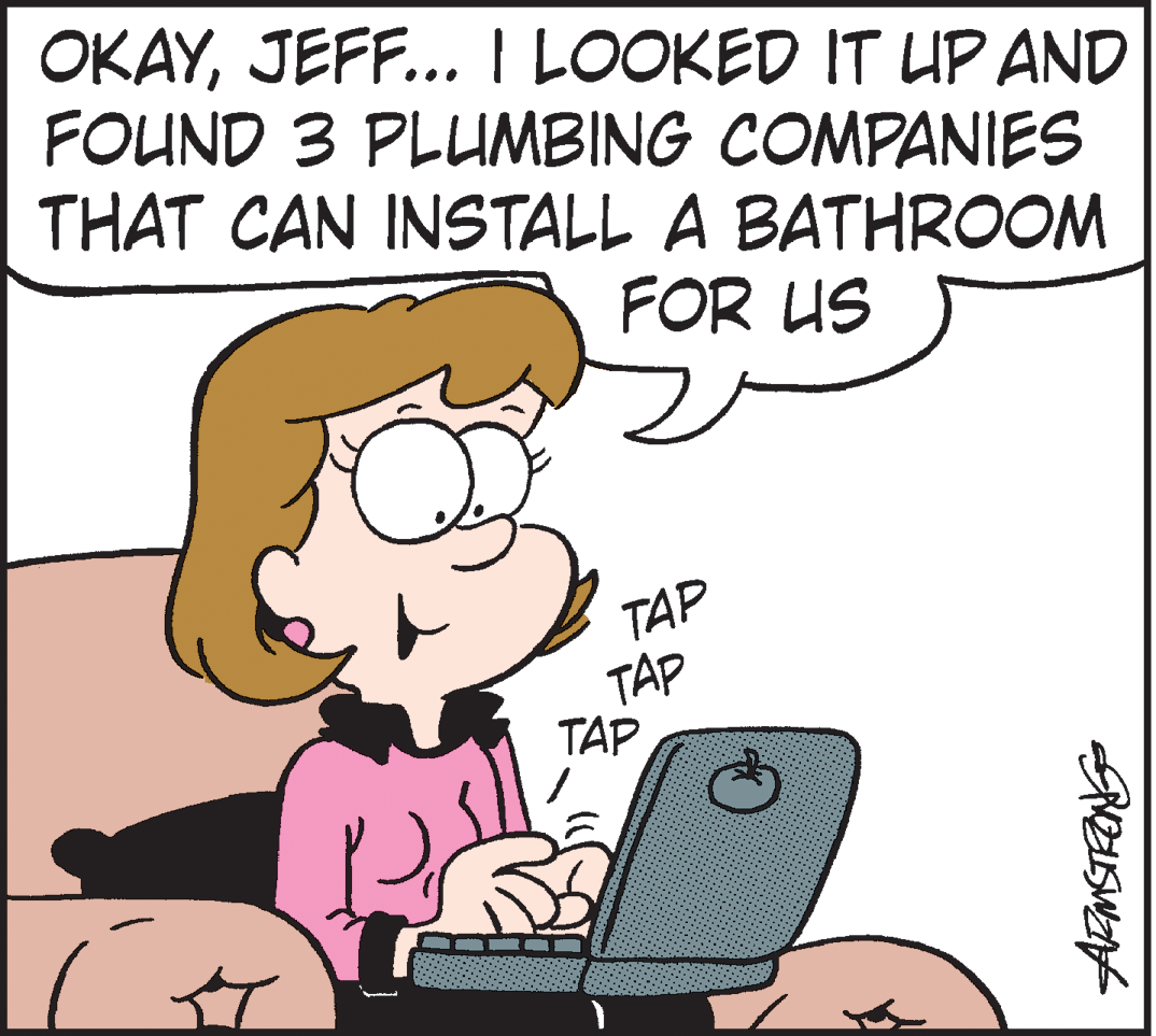 Product OCR: OKAYJEFF... I LOOKED IT UP AND FOUND 3 PLUMBING COMPANIES THAT CAN INSTALL A BATHROOM FOR US TAP TAP TAP OKAYJEFF... I LOOKED IT UP AND FOUND 3 PLUMBING COMPANIES THAT CAN INSTALL A BATHROOM FOR US TAP TAP TAP
