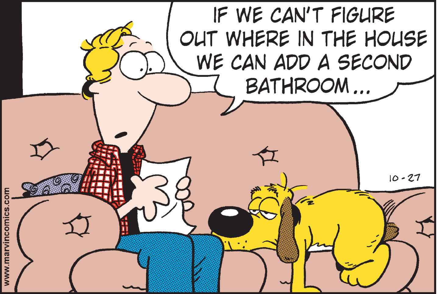 Happy OCR: IF WE CAN'T FIGURE OUT WHERE IN THE HOUSE WE CAN ADD A SECOND BATHROOM... 10-27 www.marvincomics.com IF WE CAN'T FIGURE OUT WHERE IN THE HOUSE WE CAN ADD A SECOND BATHROOM... 10-27 www.marvincomics.com