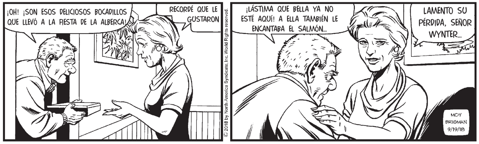 Organism OCR: ¡LÁSTIMA QUE BELLA YA NO ESTÉ AQUÍ! A ELLA TAMBIÉN LE ENCANTABA EL SALMÓN. RECORDÉ QUE LE ¡OH! ¡SON ESOS DELICIOSOS BOCADILLOS QUE LLEVÓ A LA RESTA DE LA ALBERCALA LAMENTO SU PÉRDIDASEÑOR GUSTARON WYNTER. MOY BRIGMAN 9/19/18 © 2018 by North America SyndicateInc. Workd Right ¡LÁSTIMA QUE BELLA YA NO ESTÉ AQUÍ! A ELLA TAMBIÉN LE ENCANTABA EL SALMÓN. RECORDÉ QUE LE ¡OH! ¡SON ESOS DELICIOSOS BOCADILLOS QUE LLEVÓ A LA RESTA DE LA ALBERCALA LAMENTO SU PÉRDIDASEÑOR GUSTARON WYNTER. MOY BRIGMAN 9/19/18 © 2018 by North America SyndicateInc. Workd Right