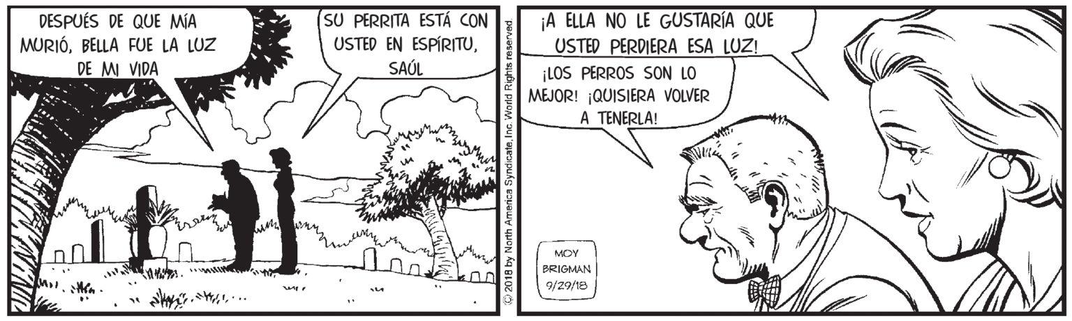 Cartoon OCR: SU PERRITA ESTÁ CON ¡A ELLA NO LE GUSTARÍA QUE DESPUÉS DE QUE MÍA MURIÓBELLA FUE LA LUZ DE MI VIDA USTED EN ESPÍRITUUSTED PERDIERA ESA LUZ! SAÚL ¡LOS PERROS SON LO MEJOR! ¡QUISIERA VOLVER A TENERLA! ?? MOM BRIGMAN 9/29/18 ... America SyndicateInc SU PERRITA ESTÁ CON ¡A ELLA NO LE GUSTARÍA QUE DESPUÉS DE QUE MÍA MURIÓBELLA FUE LA LUZ DE MI VIDA USTED EN ESPÍRITUUSTED PERDIERA ESA LUZ! SAÚL ¡LOS PERROS SON LO MEJOR! ¡QUISIERA VOLVER A TENERLA! ? ? MOM BRIGMAN 9/29/18 ... America Syndicate