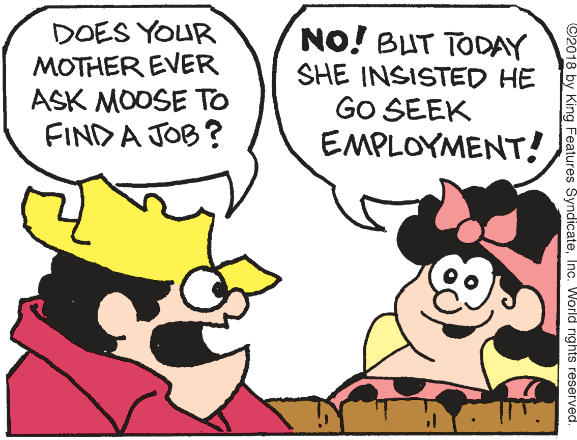 Mammal OCR: DOES YOUR MOTHER EVER ASK MOOSE To FINDA JOB ? NO! BUT TODAY SHE INSISTED HE GO SEEK EMPLOYMENT! ©2018 by King Features SyndicateInc. World rights reserved. DOES YOUR MOTHER EVER ASK MOOSE To FINDA JOB ? NO! BUT TODAY SHE INSISTED HE GO SEEK EMPLOYMENT! ©2018 by King Features SyndicateInc. World rights reserved.