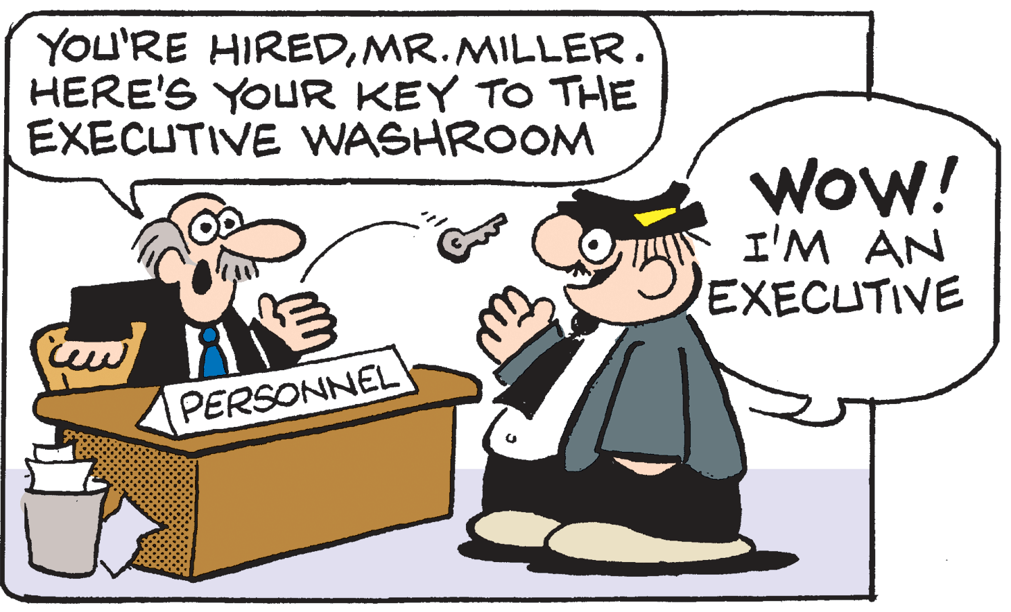 People OCR: YOU'RE HIREDMR.MILLER. HERE'S YOUR KEY TO THE EXECUTIVE WASHROOM Wow! I'M AN EXECUTIVE PERSONNEL YOU'RE HIREDMR.MILLER. HERE'S YOUR KEY TO THE EXECUTIVE WASHROOM Wow! I'M AN EXECUTIVE PERSONNEL