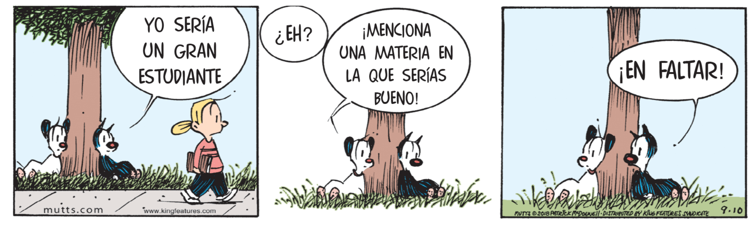 Illustration OCR: YO SERÍA UN GRAN ESTUDIANTE ¡MENCIONA UNA MATERIA EN LA QUE SERÍAS ¿EH? EN FALTAR! BUENO! mutts.com www.kingfeatures.com BY KUS FEATURES NuoeITE 9.10 YO SERÍA UN GRAN ESTUDIANTE ¡MENCIONA UNA MATERIA EN LA QUE SERÍAS ¿EH? EN FALTAR! BUENO! mutts.com www.kingfeatures.com BY KUS FEATURES NuoeITE 9.10
