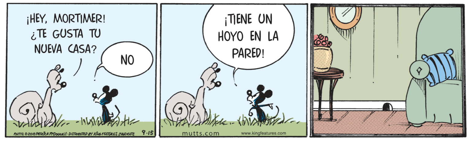 Grass OCR: ¡HEYMORTIMER! ¿ TE GUSTA TU NUEVA CASA? ¡TIENE UN HOYO EN LA PARED! NO NUTE 2018 PekkDol-DISTRTED Y KluG FETURES SOKATE Y.15| mutts.com www.kingfeatures.com ¡HEYMORTIMER! ¿ TE GUSTA TU NUEVA CASA? ¡TIENE UN HOYO EN LA PARED! NO NUTE 2018 PekkDol-DISTRTED Y KluG FETURES SOKATE Y.15| mutts.com www.kingfeatures.com