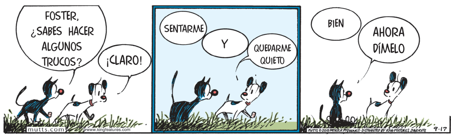 Happy OCR: FOSTERBIEN SENTARME ¿SABES HACER ALGUNOS AHORA Y QUEDARME DÍMELO TRUCOS? ¡CLARO! QUIETO mutts.com Iwww.kingfeatures.com Kus FEATRES oeE FOSTERBIEN SENTARME ¿SABES HACER ALGUNOS AHORA Y QUEDARME DÍMELO TRUCOS? ¡CLARO! QUIETO mutts.com Iwww.kingfeatures.com Kus FEATRES oeE