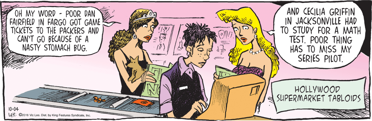 Interaction OCR: OH MY - DAN FARFIELD IN FARGO GOT GAME TICKETS TO THE PACKERS AND CAN'T GO BECAUSE OF A STOMACH BUG. AND CECILIA GRIFFEN IN JACKSONVILLE HAD TO STUDY FOR A MATH TEST. POOR THING HAS TO MISS MY SERIES PILOT. 10-04 HOLLYWOOD SUPERMARKET TABLOIDS * LEE ©2018 Vic Lee. Dist. by King Features SyndicateInc. OH MY - DAN FARFIELD IN FARGO GOT GAME TICKETS TO THE PACKERS AND CAN'T GO BECAUSE OF A STOMACH BUG. AND CECILIA GRIFFEN IN JACKSONVILLE HAD TO STUDY FOR A MATH TEST. POOR THING HAS TO MISS MY SERIES PILOT. 10-04 HOLLYWOOD SUPERMARKET TABLOIDS * LEE ©2018 Vic Lee. Dist. by King Features Syndicate