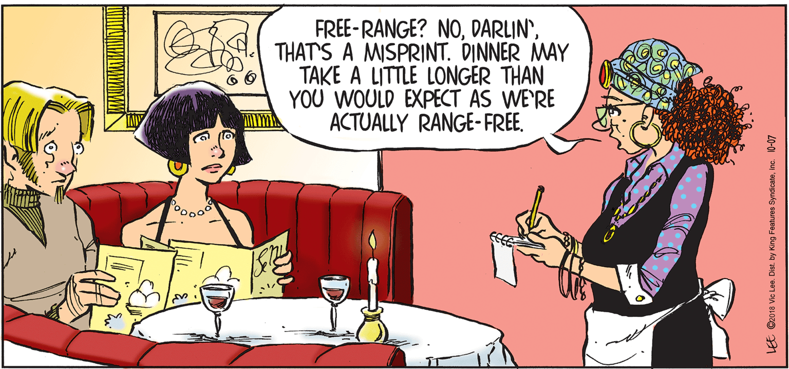 Art OCR: FREE-RANGE? NOA THAT'S A MISPRINT. DINNER MAY TAKE A LITTLE LONGER THAN YOU WOULD EXPECT AS WE'RE ACTUALLY RANGE-FREE. LEE ©2018 Vic Lee. Dist. by King Features SyndlcateInc. 10-07 FREE-RANGE? NOA THAT'S A MISPRINT. DINNER MAY TAKE A LITTLE LONGER THAN YOU WOULD EXPECT AS WE'RE ACTUALLY RANGE-FREE. LEE ©2018 Vic Lee. Dist. by King Features SyndlcateInc. 10-07
