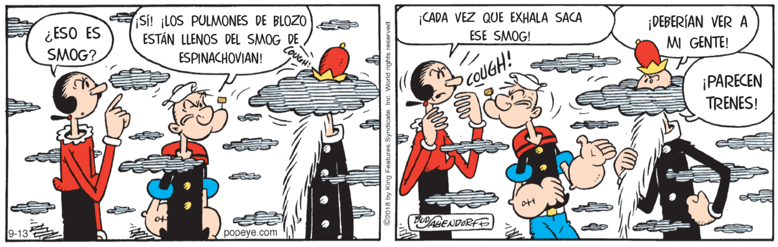 Fiction OCR: CADA VEZ QUE EXHALA SACA ¡DEBERÍAN VER A MI GENTE! SÍ! ¡LOS PULMONES DE BLOZO ¿ESO ES SMOG? ESE SMOG! COUGH! ESTÁN LLENOS DEL SMOG DE ESPINACHOVIAN! SCOUGH! ¡PARECEN TRENES! PUABENDORFE popeye.com 2018 by King Features Sy CADA VEZ QUE EXHALA SACA ¡DEBERÍAN VER A MI GENTE! SÍ! ¡LOS PULMONES DE BLOZO ¿ESO ES SMOG? ESE SMOG! COUGH! ESTÁN LLENOS DEL SMOG DE ESPINACHOVIAN! SCOUGH! ¡PARECEN TRENES! PUABENDORFE popeye.com 2018 by King Features Sy