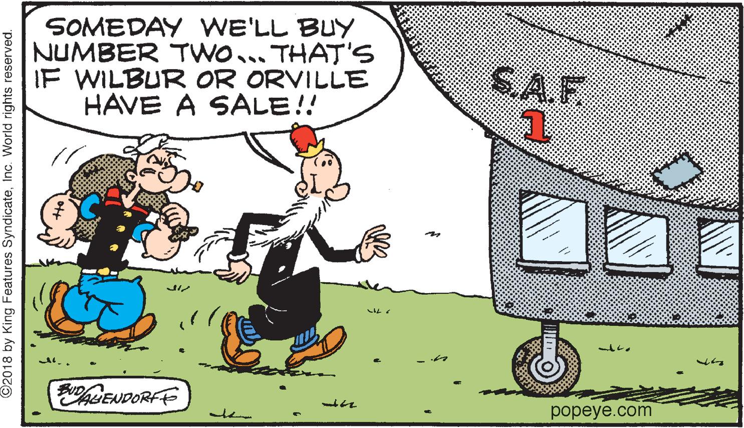 Ball OCR: SOMEDAY WE'LL BUY NUMBER TWO... THAT'S IF WILBUR OR ORVILLE HAVE A SALE!! S.A.F. BUDHENDORFE popeye.com ©2018 by King Features SyndicateInc. World rights reserved. SOMEDAY WE'LL BUY NUMBER TWO... THAT'S IF WILBUR OR ORVILLE HAVE A SALE!! S.A.F. BUDHENDORFE popeye.com ©2018 by King Features SyndicateInc. World rights reserved.